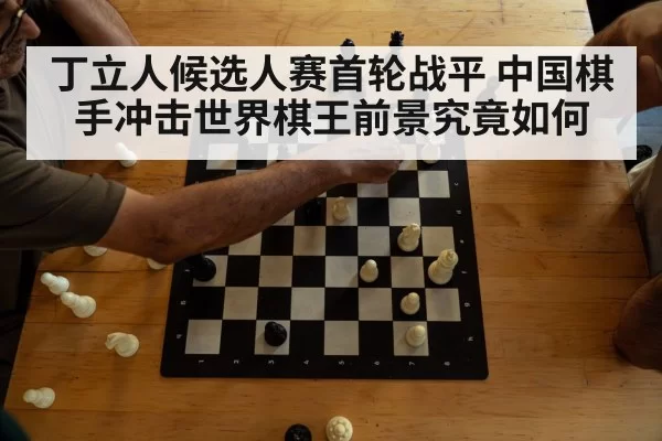 丁立人候选人赛首轮战平 中国棋手冲击世界棋王前景究竟如何
